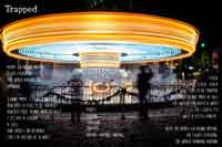 Trapped
Merry-go-round moving,
lights flashing,
the world around me
spinning.
I can’t move, I can’t breathe
How does it feel to be trapped?
How’s it feel to not move at all?
I let out a scream,
a call,
And there’s no response
like I’m yelling at a wall.
People
talking,
Constant
Chatter.
Moving, moving, moving.
Stuck.
Stuck, stuck, stuck.
This is what it feels like to be trapped.
This is what it feels like to not move at all.
I’ve waited for quite a while
so I guess I’ll
wait a little longer.
With the merry-go-round moving,
the lights flashing,
the world spinning around.